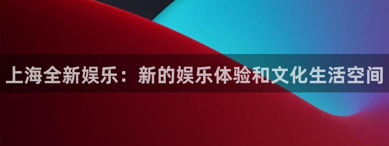 天辰娱乐下载：上海全新娱乐：新的娱乐体验和文化生活空间